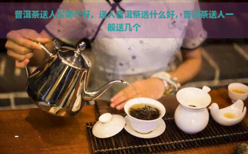 普洱茶送人买哪个好，送人普洱茶选什么好，普洱茶送人一般送几个