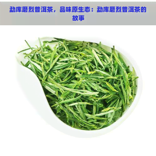 勐库磨烈普洱茶，品味原生态：勐库磨烈普洱茶的故事