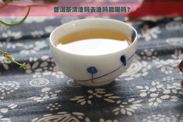 普洱茶清油吗去油吗能喝吗？