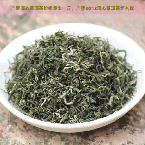 广雅清心普洱茶价格多少一斤，广雅2012清心普洱茶怎么样