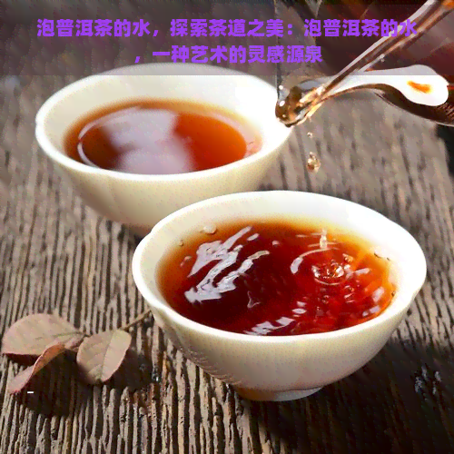 泡普洱茶的水，探索茶道之美：泡普洱茶的水，一种艺术的灵感源泉