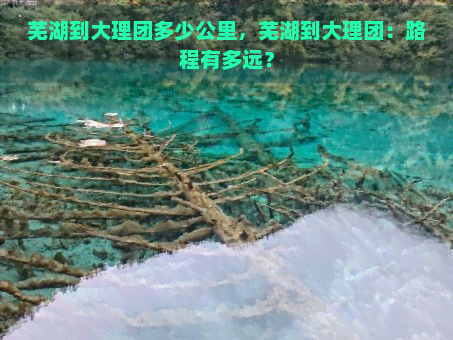 芜湖到大理团多少公里，芜湖到大理团：路程有多远？