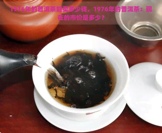 1976年的普洱茶能卖多少钱，1976年的普洱茶：现在的市价是多少？