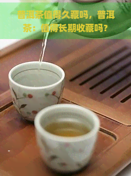 普洱茶值得久藏吗，普洱茶：值得长期收藏吗？