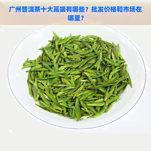 广州普洱茶十大高端有哪些？批发价格和市场在哪里？