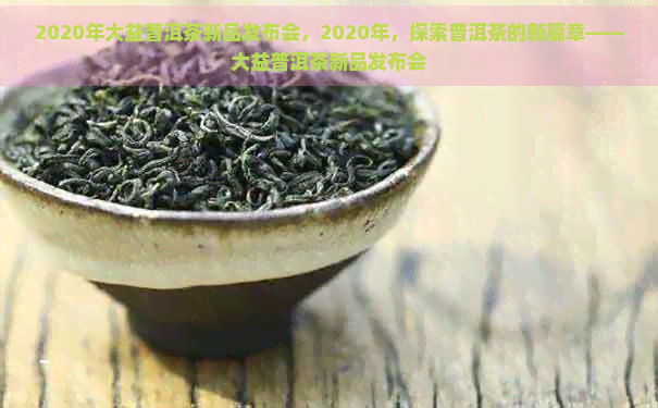 2020年大益普洱茶新品发布会，2020年，探索普洱茶的新篇章——大益普洱茶新品发布会