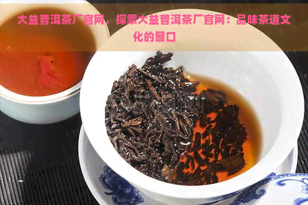 大益普洱茶厂官网，探索大益普洱茶厂官网：品味茶道文化的窗口