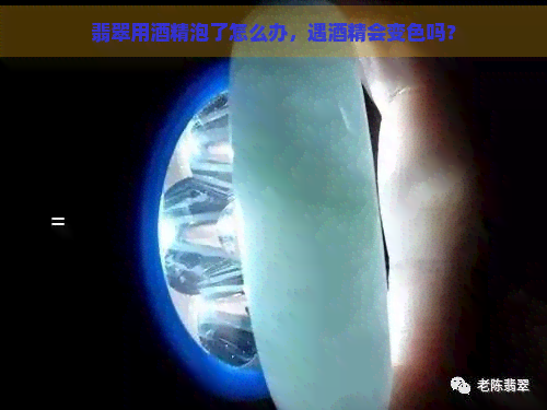 翡翠用酒精泡了怎么办，遇酒精会变色吗？