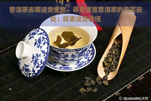 普洱茶去哪进货便宜，寻觅便宜普洱茶的购买去处：探索进货途径