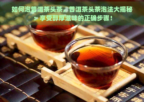 如何泡普洱茶头茶，普洱茶头茶泡法大揭秘：享受醇厚滋味的正确步骤！