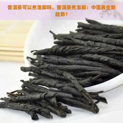 普洱茶可以煮泡脚吗，普洱茶煮泡脚：中医养生新趋势？