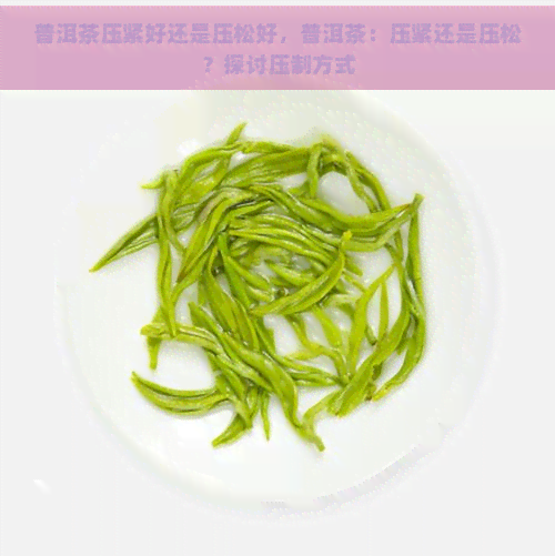 普洱茶压紧好还是压松好，普洱茶：压紧还是压松？探讨压制方式