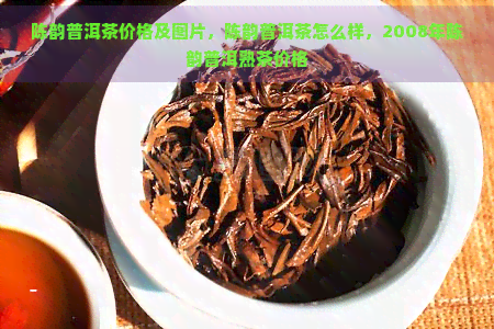 陈韵普洱茶价格及图片，陈韵普洱茶怎么样，2008年陈韵普洱熟茶价格