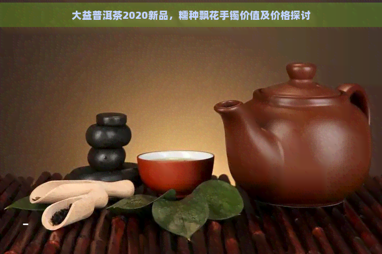 大益普洱茶2020新品，糯种飘花手镯价值及价格探讨