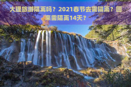 大理旅游隔离吗？2021春节去需隔离？回来需隔离14天？