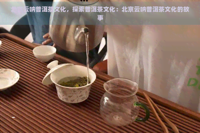 北京云呐普洱茶文化，探索普洱茶文化：北京云呐普洱茶文化的故事