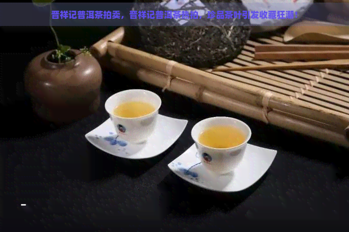 晋祥记普洱茶拍卖，晋祥记普洱茶热拍，珍品茶叶引发收藏狂潮！