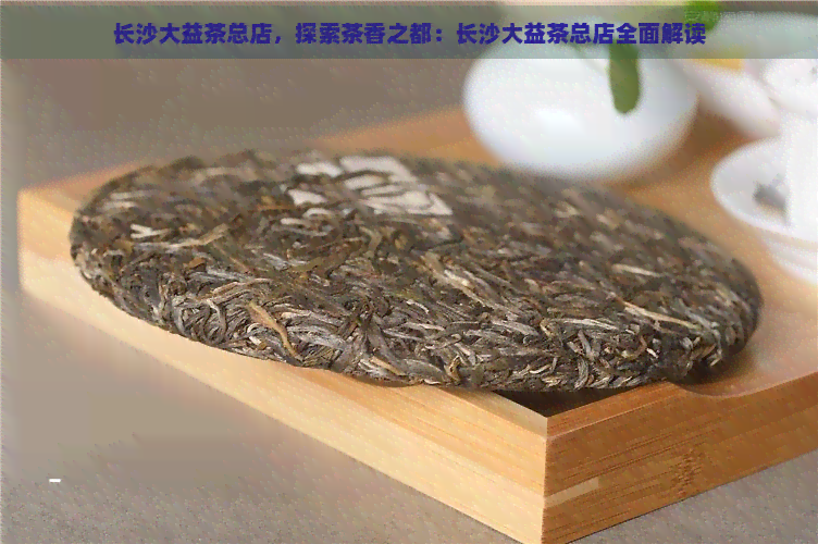 长沙大益茶总店，探索茶香之都：长沙大益茶总店全面解读