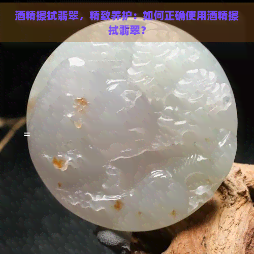 酒精擦拭翡翠，精致养护：如何正确使用酒精擦拭翡翠？