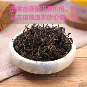 漫撒古道普洱茶价格，探寻古道普洱茶的价值：漫谈价格与品质