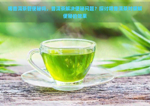 喝普洱茶管便秘吗，普洱茶解决便秘问题？探讨喝普洱茶对缓解便秘的效果