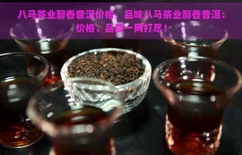 八马茶业醇香普洱价格，品味八马茶业醇香普洱：价格、品质一网打尽！