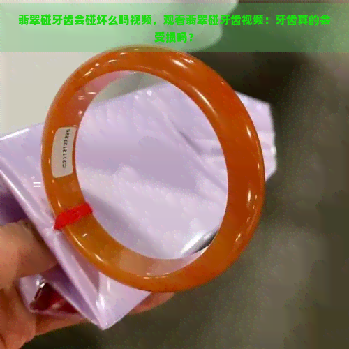 翡翠碰牙齿会碰坏么吗视频，观看翡翠碰牙齿视频：牙齿真的会受损吗？