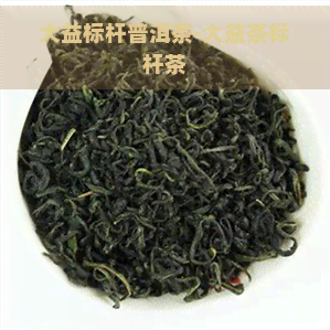 大益标杆普洱茶-大益茶标杆茶