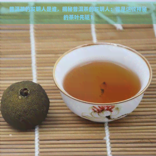 普洱茶的发明人是谁，揭秘普洱茶的发明人：谁是这位神秘的茶叶先驱？