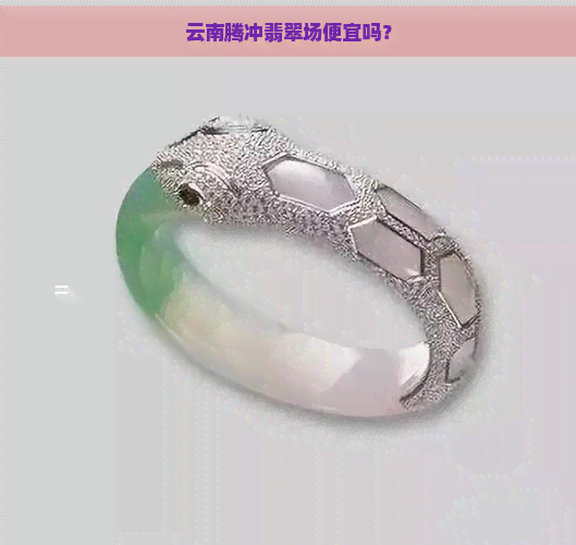 云南腾冲翡翠场便宜吗？