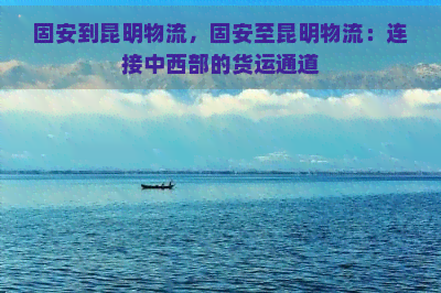 固安到昆明物流，固安至昆明物流：连接中西部的货运通道