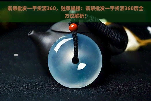 翡翠批发一手货源360，独家揭秘：翡翠批发一手货源360度全方位解析！