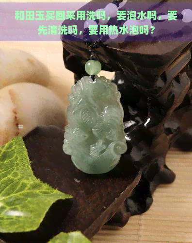 和田玉买回来用洗吗，要泡水吗，要先清洗吗，要用热水泡吗？