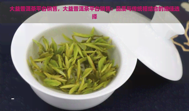 大益普洱茶平台销售，大益普洱茶平台销售：品质与传统相结合的绝佳选择