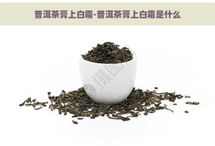 普洱茶膏上白霜-普洱茶膏上白霜是什么