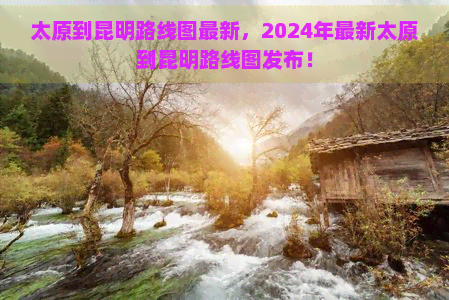 太原到昆明路线图最新，2024年最新太原到昆明路线图发布！