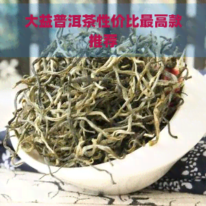 大益普洱茶性价比更高款推荐