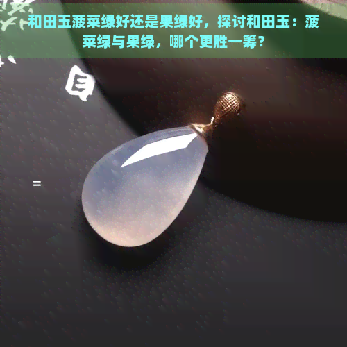 和田玉菠菜绿好还是果绿好，探讨和田玉：菠菜绿与果绿，哪个更胜一筹？