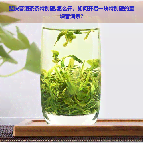 整块普洱茶茶特别硬,怎么开，如何开启一块特别硬的整块普洱茶？