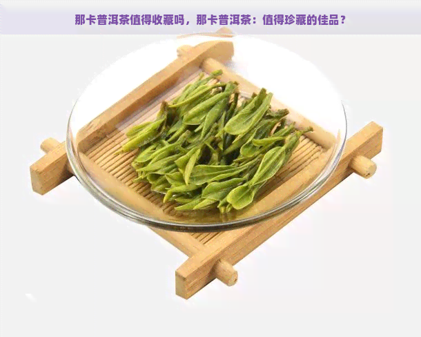 那卡普洱茶值得收藏吗，那卡普洱茶：值得珍藏的佳品？