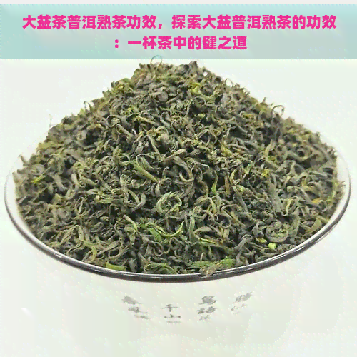 大益茶普洱熟茶功效，探索大益普洱熟茶的功效：一杯茶中的健之道