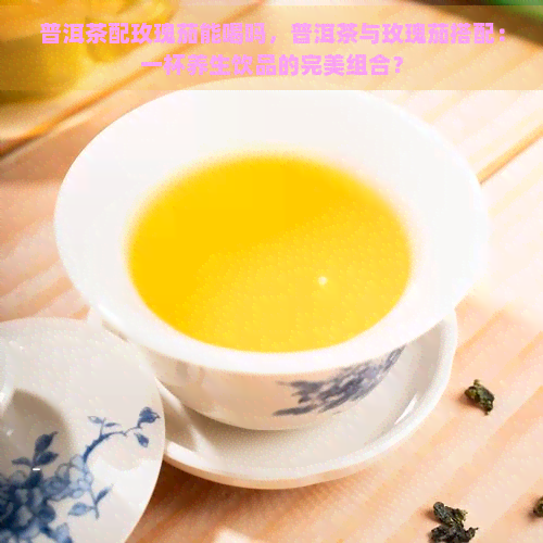 普洱茶配玫瑰茄能喝吗，普洱茶与玫瑰茄搭配：一杯养生饮品的完美组合？