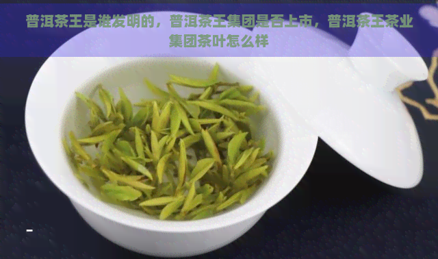 普洱茶王是谁发明的，普洱茶王集团是否上市，普洱茶王茶业集团茶叶怎么样