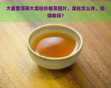 大益普洱茶大龙柱价格及图片，龙柱怎么样，值得收吗？