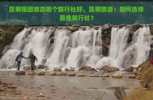 昆明报团旅游哪个旅行社好，昆明旅游：如何选择更佳旅行社？