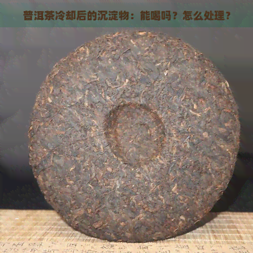 普洱茶冷却后的沉淀物：能喝吗？怎么处理？