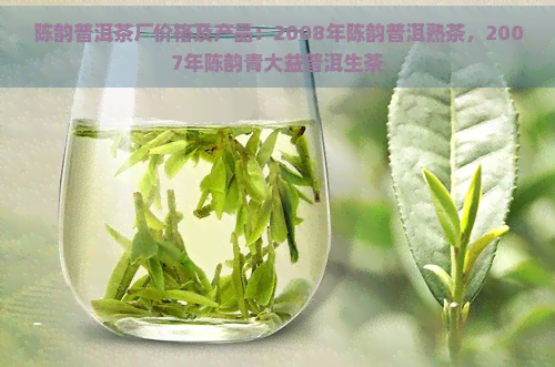 陈韵普洱茶厂价格及产品：2008年陈韵普洱熟茶，2007年陈韵青大益普洱生茶