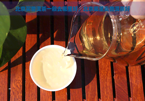 北京买普洱茶一般去哪里好，北京哪里卖普洱茶好