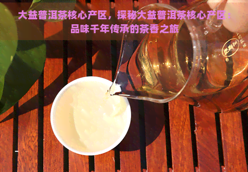 大益普洱茶核心产区，探秘大益普洱茶核心产区：品味千年传承的茶香之旅