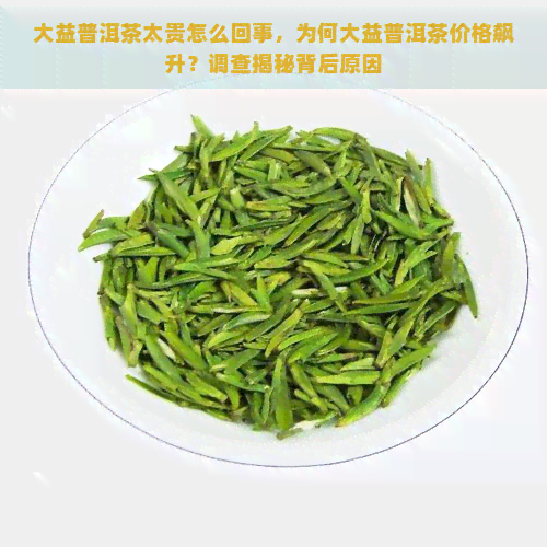 大益普洱茶太贵怎么回事，为何大益普洱茶价格飙升？调查揭秘背后原因